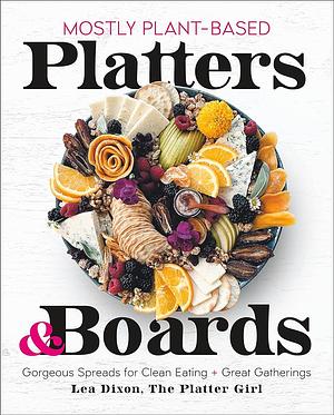 Mostly Plant-Based Platters &amp; Boards: Gorgeous Spreads for Clean Eating and Great Gatherings by Lea Dixon