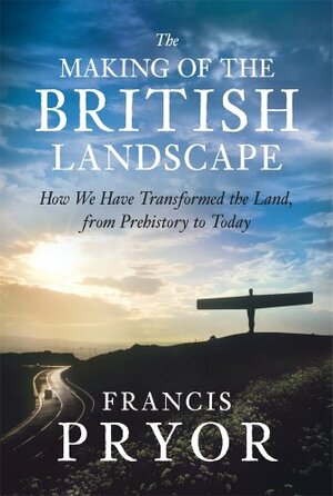 The Making of the British Landscape: How We Have Transformed the Land, from Prehistory to Today by Francis Pryor