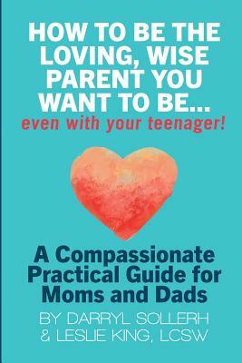 How to Be the Loving, Wise Parent You Want to Be...Even with Your Teenager! by Lcsw Leslie King, Darryl Sollerh