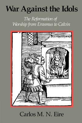 War Against the Idols: The Reformation of Worship from Erasmus to Calvin by Carlos M. N. Eire