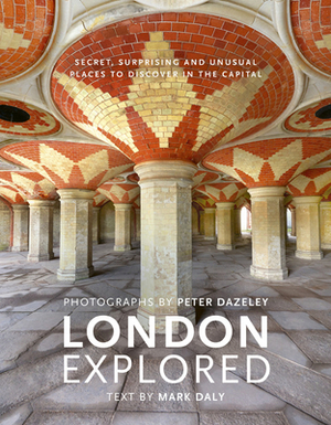 London Explored: Secret, Surprising and Unusual Places to Discover in the Capital by Peter Dazeley, Mark Daly