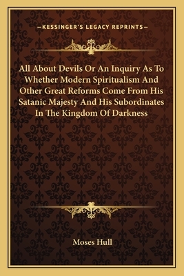 All about Devils or an Inquiry as to Whether Modern Spiritualism and Other Great Reforms Come from His Satanic Majesty and His Subordinates in the Kin by Moses Hull