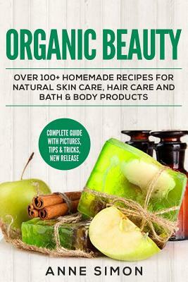 Organic Beauty: Over 100+ Homemade Recipes For Natural Skin Care, Hair Care and Bath & Body Products by Anne Simon