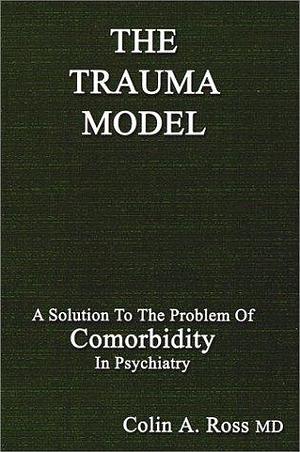 The Trauma Model : A Solution to the Problem of Comorbidity in Psychiatry by Colin A. Ross, Colin A. Ross