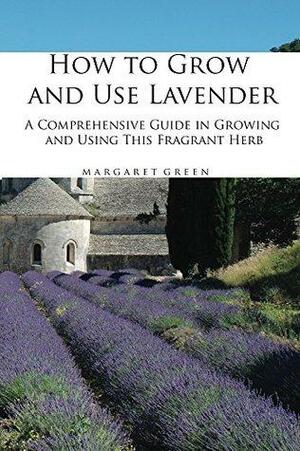How to Grow and Use Lavender: A Comprehensive Guide in Growing and Using This Fragrant Herb by Margaret Green