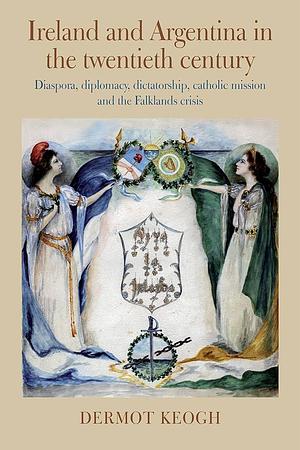 Ireland and Argentina in the Twentieth Century: Diaspora, Diplomacy, Dictatorship, Catholic Mission and the Falklands Crisis by Dermot Keogh