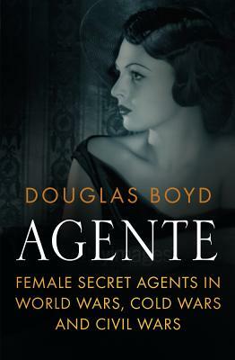Agente: Female Secret Agents in World Wars, Cold Wars and Civil Wars by Douglas Boyd