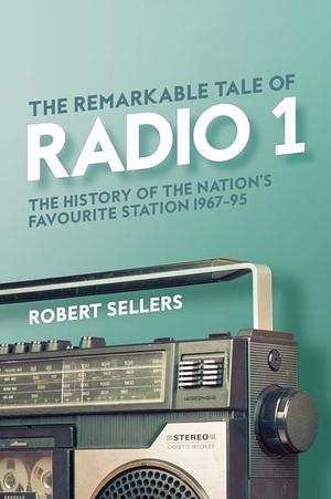 The Remarkable Tale of Radio 1: The History of the Nation's Favourite Station, 1967–95 by Robert Sellers, Robert Sellers