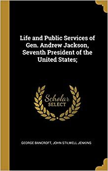 Life and Public Services of Gen. Andrew Jackson, Seventh President of the ... by John Stilwell Jenkins, George Bancroft