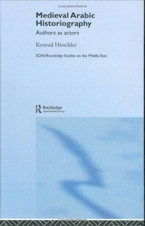Medieval Arabic Historiography: Authors as Actors (SOAS/Routledge Studies on the Middle East) by Konrad Hirschler