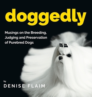 Doggedly: Musings on the Breeding, Judging and Preservation of Purebred Dogs by Denise Flaim