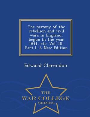 The History of the Rebellion and Civil Wars in England, Begun in the Year 1641, Etc. Vol. III, Part I. a New Edition - War College Series by Edward Clarendon
