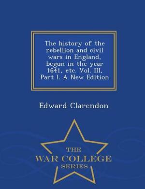 The History of the Rebellion and Civil Wars in England, Begun in the Year 1641, Etc. Vol. III, Part I. a New Edition - War College Series by Edward Clarendon