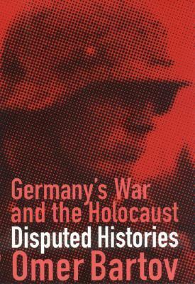 Germany's War and the Holocaust: Disputed Histories by Omer Bartov