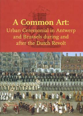 A Common Art: Urban Ceremonial in Antwerp and Brussels During and After the Dutch Revolt by Margit Thøfner