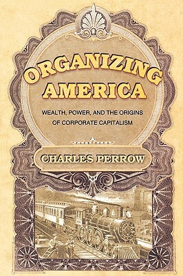 Organizing America: Wealth, Power, and the Origins of Corporate Capitalism by Charles Perrow