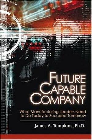 Future Capable Company: What Manufacturing Leaders Need to Do Today to Succeed Tomorrow by James A. Tompkins