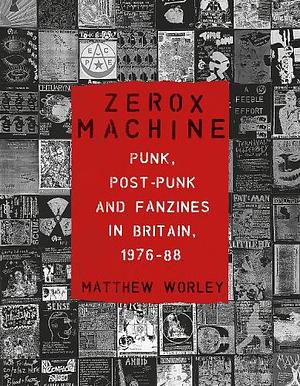 Zerox Machine: Punk, Post-Punk and Fanzines in Britain, 1976-1988 by Matthew Worley