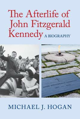 The Afterlife of John Fitzgerald Kennedy: A Biography by Michael J. Hogan