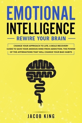 Emotional Intelligence: Rewire Your Brain - Change Your Approach to Life. A Bold Recovery Guide to Save Your Anxious Mind from Addiction. The by Jacob King