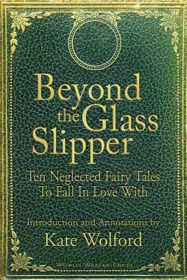 Beyond the Glass Slipper: Ten Neglected Fairy Tales To Fall In Love With by Kate Wolford