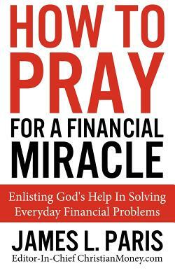 How To Pray For A Financial Miracle: Enlisting God's Help In Solving Everyday Financial Problems by James L. Paris