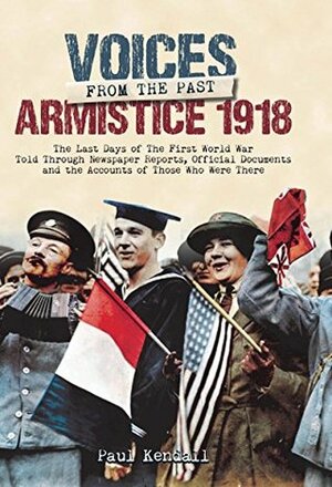 Armistice 1918: The Last Days of The First World War Told Through Newspaper Reports, Official Documents and the Accounts of Those Who Were There (Voices from the Past) by Paul Kendall