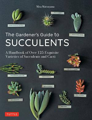 Gardener's Guide to Succulents: A Handbook of Over 125 Exquisite Varieties of Succulents and Cacti by Misa Matsuyama, Misa Matsuyama