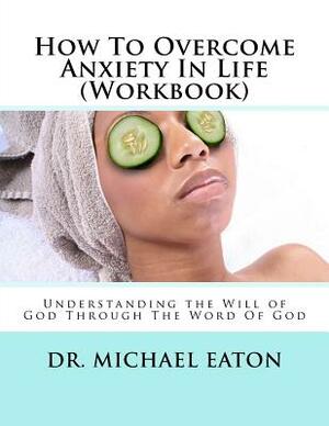 How To Overcome Anxiety In Life (Workbook): Understanding the Will of God Through The Word Of God by Michael Eaton