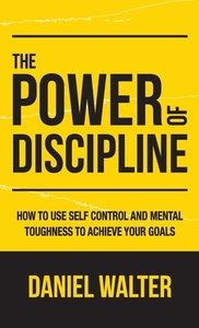 The Power of Discipline: How to Use Self Control and Mental Toughness to Achieve Your Goals by Daniel Walter
