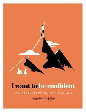 I Want to be Confident: Living, Working and Communicating with Confidence by Harriet Griffey