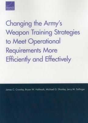 Changing the Army's Weapon Training Strategies to Meet Operational Requirements More Efficiently and Effectively by Bryan W. Hallmark, James C. Crowley, Michael G. Shanley
