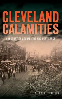 Cleveland Calamities: A History of Storm, Fire and Pestilence by Alan F. Dutka