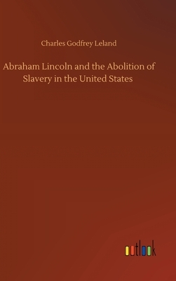 Abraham Lincoln and the Abolition of Slavery in the United States by Charles Godfrey Leland