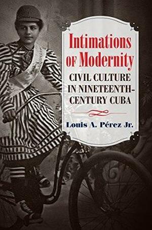 Intimations of Modernity: Civil Culture in Nineteenth-Century Cuba by Louis A. Pérez Jr.