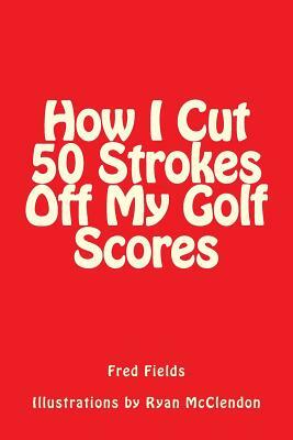 How I Cut 50 Strokes Off My Golf Scores by Fred Fields