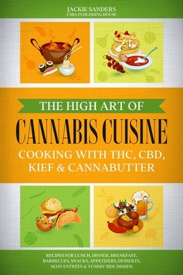 The High Art of Cannabis Cuisine - Cooking with THC, CBD, Kief & Cannabutter: Recipes for Lunch, Dinner, Breakfast, Barbecues, Snacks, Appetizers, Des by Jackie Sanders