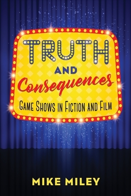 Truth and Consequences: Game Shows in Fiction and Film by Mike Miley