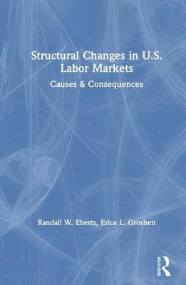 Structural Changes in U.S. Labour Markets: Causes and Consequences: Causes and Consequences by Randall E. Eberts, Erica L. Groshen, Lee Hoskins