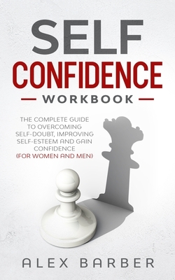 Self Confidence Workbook: The Complete Guide to Overcoming Self-Doubt, Improving Self-Esteem And Gain Confidence For Women And Men by Alex Barber