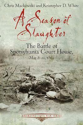 A Season of Slaughter: The Battle of Spotsylvania Court House, May 8-21, 1864 by Chris Mackowski, Kristopher D. White