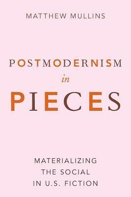 Postmodernism in Pieces: Materializing the Social in U.S. Fiction by Matthew Mullins