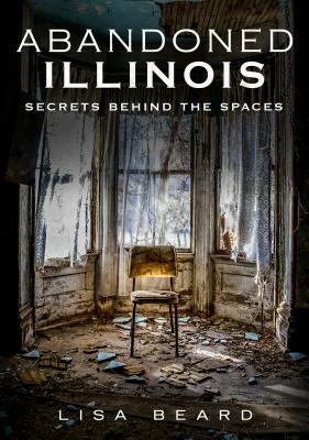 Abandoned Illinois: Secrets Behind the Spaces by Lisa Beard