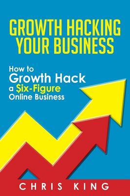 Growth Hacking Your Business: How to Growth Hack a Six-Figure Online Business by Chris King