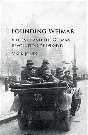 Founding Weimar: Violence and the German Revolution of 1918–1919 by Mark William Jones, Mark William Jones