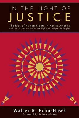 In the Light of Justice: The Rise of Human Rights in Native America and the Un Declaration on the Rights of Indigenous Peoples by Walter R. Echo-Hawk, Anaya S. James