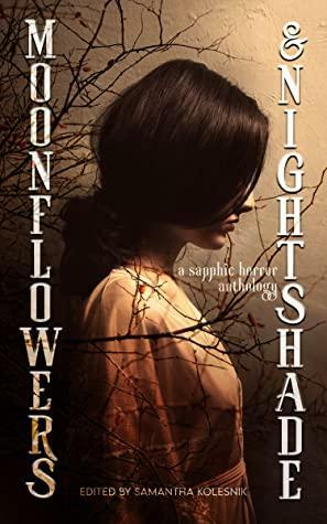 Moonflowers and Nightshade: an Anthology of Sapphic Horror by Kat Siddle, Annabeth Leong, Christina Ladd, Archita Mittra, E.F. Schraeder, Tiffany Morris, Nicoletta Giuseffi, G.E. Woods, Jade Lancaster, Rae Knowles, Anastasia Dziekan, Samantha Kolesnik, G.B. Lindsey, Lowry Poletti, Hailey Piper, Ali Seay, Alex Luceli Jiménez, Avra Margariti, Cyrus Amelia Fisher