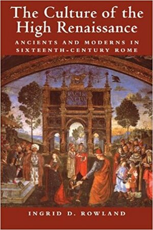 The Culture of the High Renaissance: Ancients and Moderns in Sixteenth-Century Rome by Ingrid D. Rowland