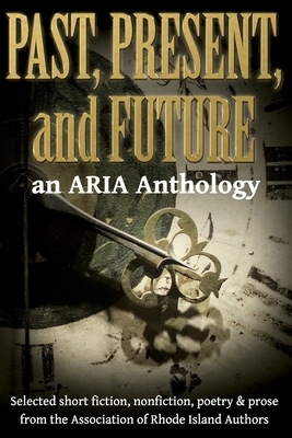 Past, Present, and Future: Selected short fiction, non-fiction, poetry & prose from The Association of Rhode Island Authors by Aria