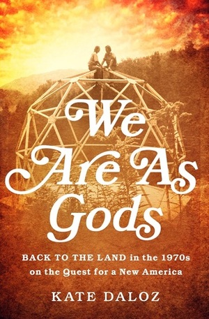 We Are As Gods: Back to the Land in the 1970s on the Quest for a New America by Kate Daloz